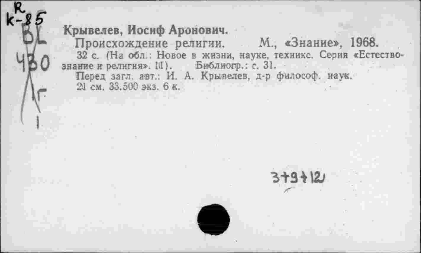 ﻿Крывелев, Иосиф Аронович.
Происхождение религии. М., «Знание», 1968.
32 с. (На обл.: Новое в жизни, науке, технике. Серия «Естествознание и религия». 1(1). Библиогр.: с. 31.
Перед загл. авт.: И. А. Крывелев, д-р философ, наук.
21 см. 33.500 экз. 6 к.
з-^зпа;